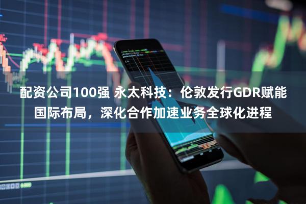 配资公司100强 永太科技：伦敦发行GDR赋能国际布局，深化合作加速业务全球化进程