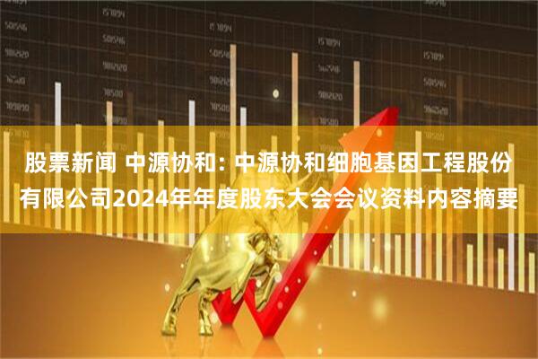 股票新闻 中源协和: 中源协和细胞基因工程股份有限公司2024年年度股东大会会议资料内容摘要