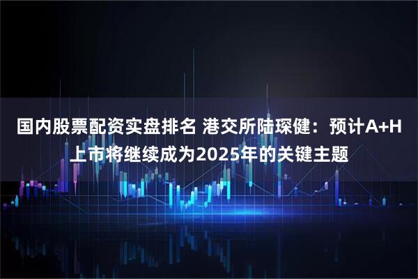 国内股票配资实盘排名 港交所陆琛健：预计A+H上市将继续成为2025年的关键主题