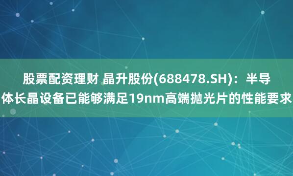 股票配资理财 晶升股份(688478.SH)：半导体长晶设备已能够满足19nm高端抛光片的性能要求