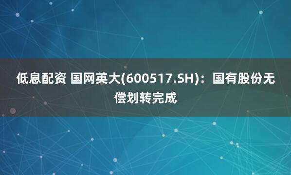 低息配资 国网英大(600517.SH)：国有股份无偿划转完成