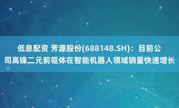 低息配资 芳源股份(688148.SH)：目前公司高镍二元前驱体在智能机器人领域销量快速增长
