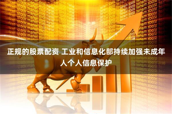 正规的股票配资 工业和信息化部持续加强未成年人个人信息保护