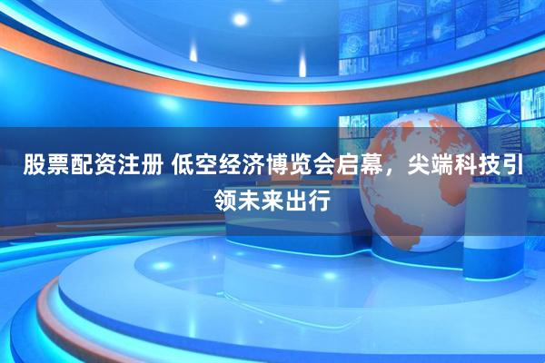 股票配资注册 低空经济博览会启幕，尖端科技引领未来出行
