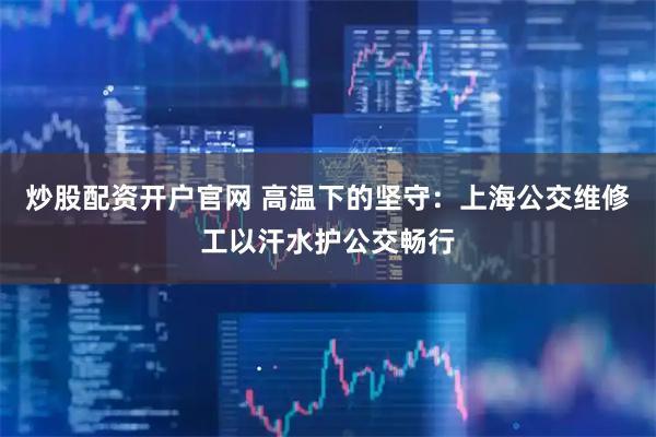 炒股配资开户官网 高温下的坚守：上海公交维修工以汗水护公交畅行