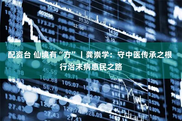 配资台 仙境有“方”丨龚崇学：守中医传承之根 行治未病惠民之路