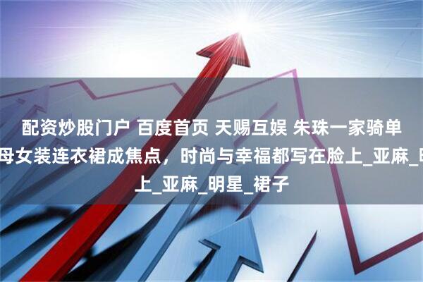 配资炒股门户 百度首页 天赐互娱 朱珠一家骑单车出街，母女装连衣裙成焦点，时尚与幸福都写在脸上_亚麻_明星_裙子