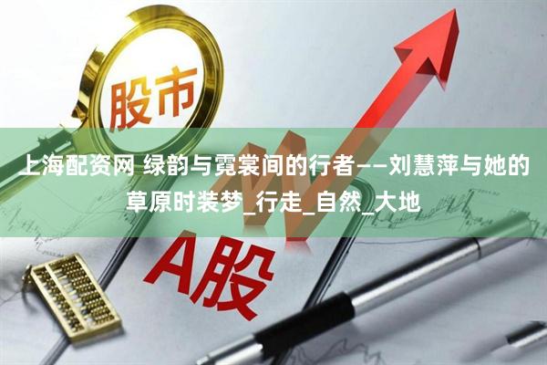 上海配资网 绿韵与霓裳间的行者——刘慧萍与她的草原时装梦_行走_自然_大地
