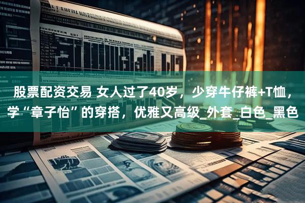 股票配资交易 女人过了40岁，少穿牛仔裤+T恤，学“章子怡”的穿搭，优雅又高级_外套_白色_黑色