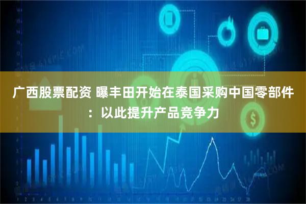 广西股票配资 曝丰田开始在泰国采购中国零部件：以此提升产品竞争力