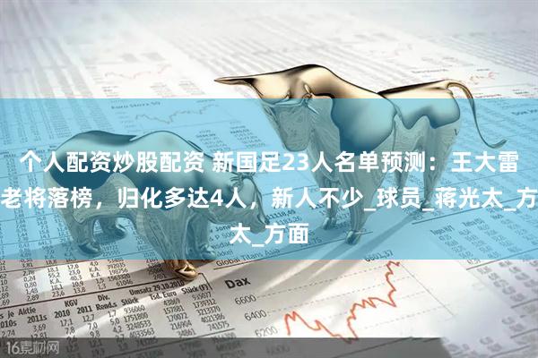 个人配资炒股配资 新国足23人名单预测：王大雷等老将落榜，归化多达4人，新人不少_球员_蒋光太_方面