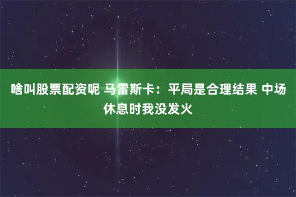 啥叫股票配资呢 马雷斯卡：平局是合理结果 中场休息时我没发火