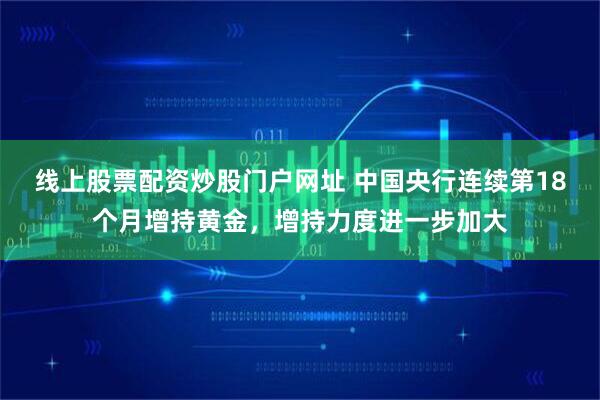 线上股票配资炒股门户网址 中国央行连续第18个月增持黄金，增持力度进一步加大