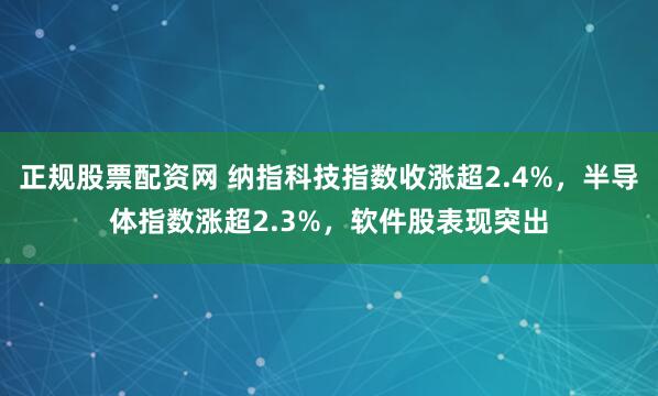 正规股票配资网 纳指科技指数收涨超2.4%，半导体指数涨超2.3%，软件股表现突出